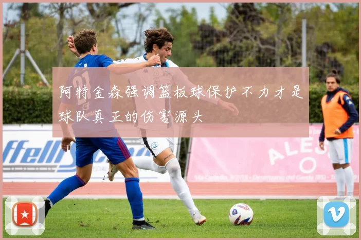 阿特金森强调篮板球保护不力才是球队真正的伤害源头