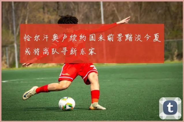 恰尔汗奥卢续约国米前景黯淡今夏或将离队寻新东家