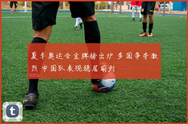 夏季奥运会金牌榜出炉 多国争夺激烈 中国队表现稳居前列