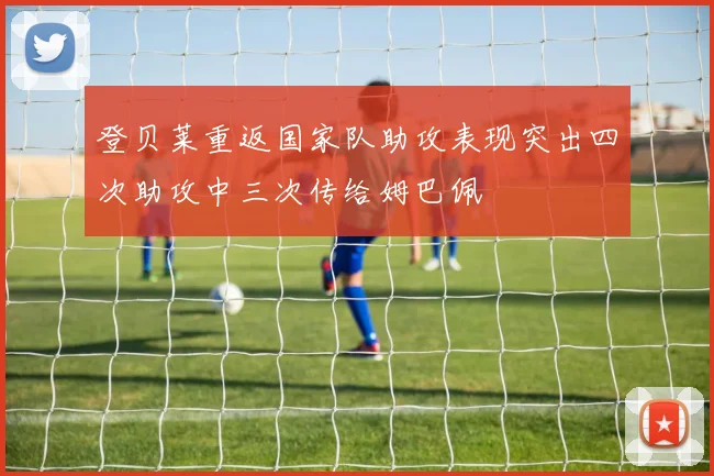 登贝莱重返国家队助攻表现突出四次助攻中三次传给姆巴佩