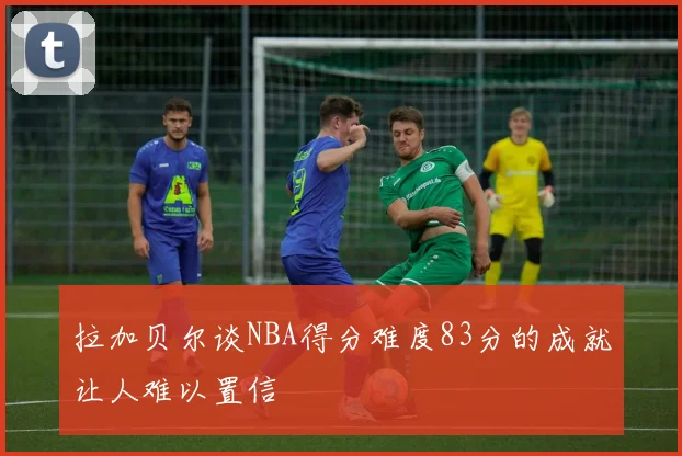 拉加贝尔谈NBA得分难度83分的成就让人难以置信