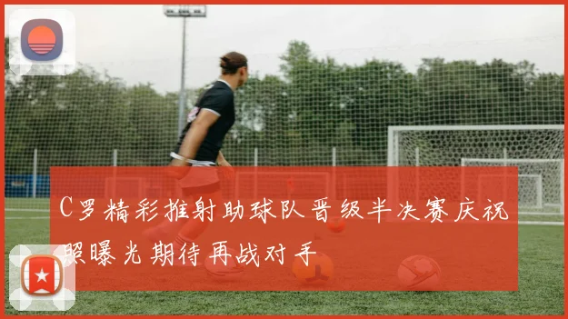 C罗精彩推射助球队晋级半决赛庆祝照曝光期待再战对手