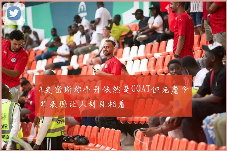 A史密斯称乔丹依然是GOAT但老詹今年表现让人刮目相看