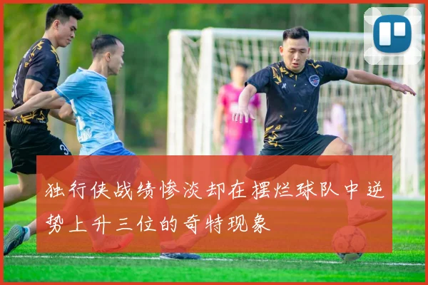 独行侠战绩惨淡却在摆烂球队中逆势上升三位的奇特现象