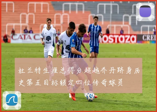 杜兰特生涯总得分超越乔丹跻身历史第五目标锁定四位传奇球员