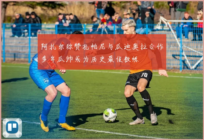 阿扎尔称赞孔帕尼与瓜迪奥拉合作多年瓜帅或为历史最佳教练