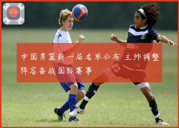 中国男篮新一届名单公布 主帅调整阵容备战国际赛事