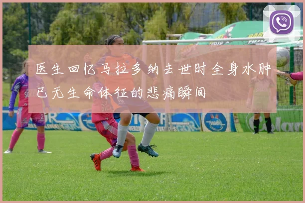 医生回忆马拉多纳去世时全身水肿已无生命体征的悲痛瞬间